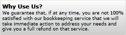 Why Use Us? We guarantee that, if at any time, you are not 100% satisfied with our bookkeeping service that we will take immediate action to address your needs and give you a full refund on that service.